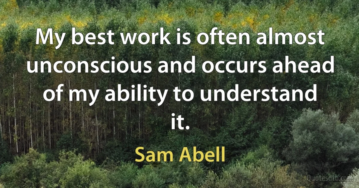 My best work is often almost unconscious and occurs ahead of my ability to understand it. (Sam Abell)