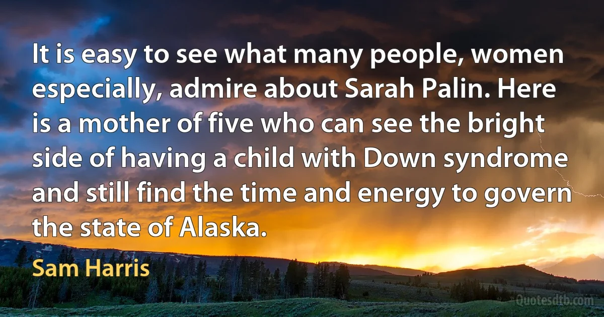 It is easy to see what many people, women especially, admire about Sarah Palin. Here is a mother of five who can see the bright side of having a child with Down syndrome and still find the time and energy to govern the state of Alaska. (Sam Harris)