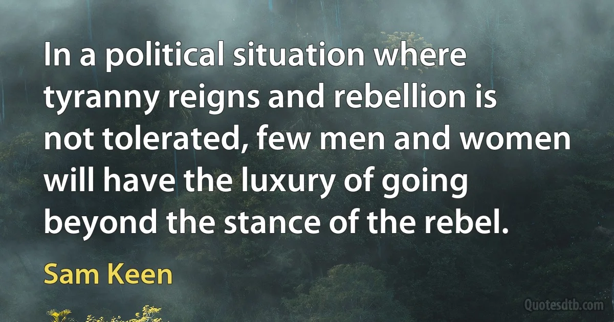 In a political situation where tyranny reigns and rebellion is not tolerated, few men and women will have the luxury of going beyond the stance of the rebel. (Sam Keen)