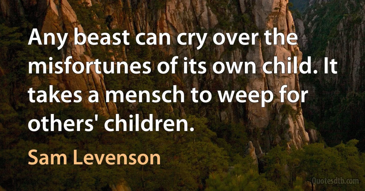 Any beast can cry over the misfortunes of its own child. It takes a mensch to weep for others' children. (Sam Levenson)