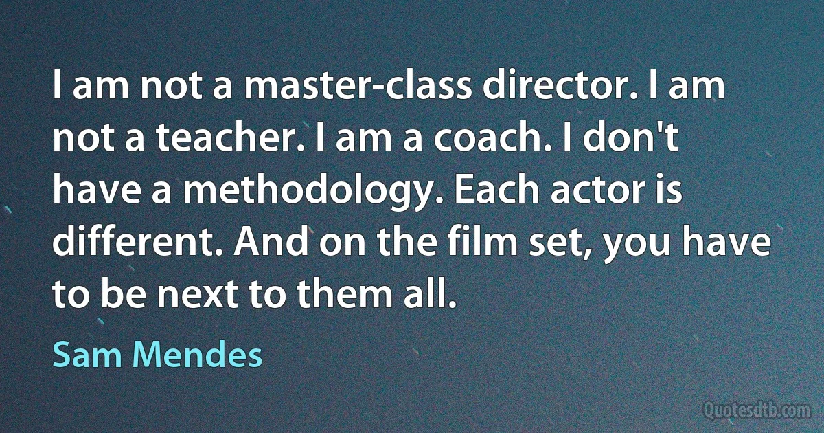 I am not a master-class director. I am not a teacher. I am a coach. I don't have a methodology. Each actor is different. And on the film set, you have to be next to them all. (Sam Mendes)