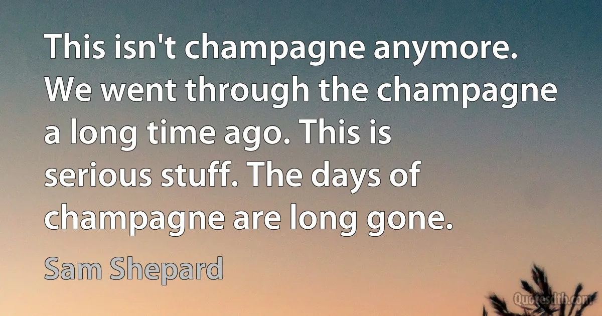 This isn't champagne anymore. We went through the champagne a long time ago. This is serious stuff. The days of champagne are long gone. (Sam Shepard)