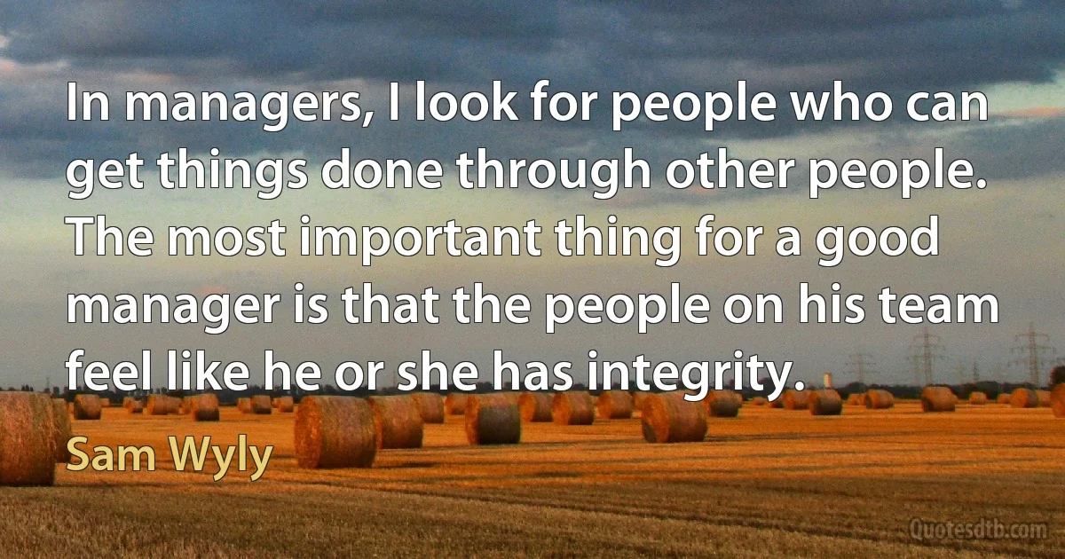 In managers, I look for people who can get things done through other people. The most important thing for a good manager is that the people on his team feel like he or she has integrity. (Sam Wyly)