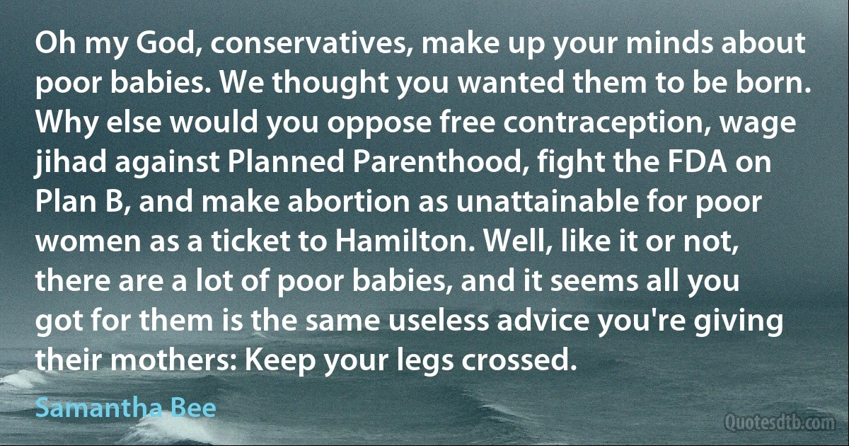 Oh my God, conservatives, make up your minds about poor babies. We thought you wanted them to be born. Why else would you oppose free contraception, wage jihad against Planned Parenthood, fight the FDA on Plan B, and make abortion as unattainable for poor women as a ticket to Hamilton. Well, like it or not, there are a lot of poor babies, and it seems all you got for them is the same useless advice you're giving their mothers: Keep your legs crossed. (Samantha Bee)