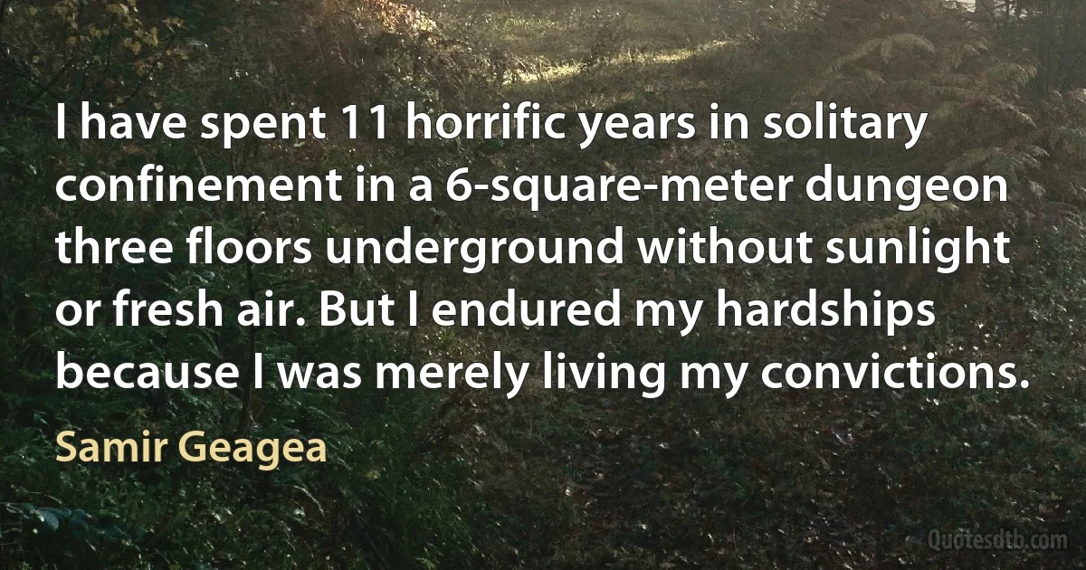 I have spent 11 horrific years in solitary confinement in a 6-square-meter dungeon three floors underground without sunlight or fresh air. But I endured my hardships because I was merely living my convictions. (Samir Geagea)