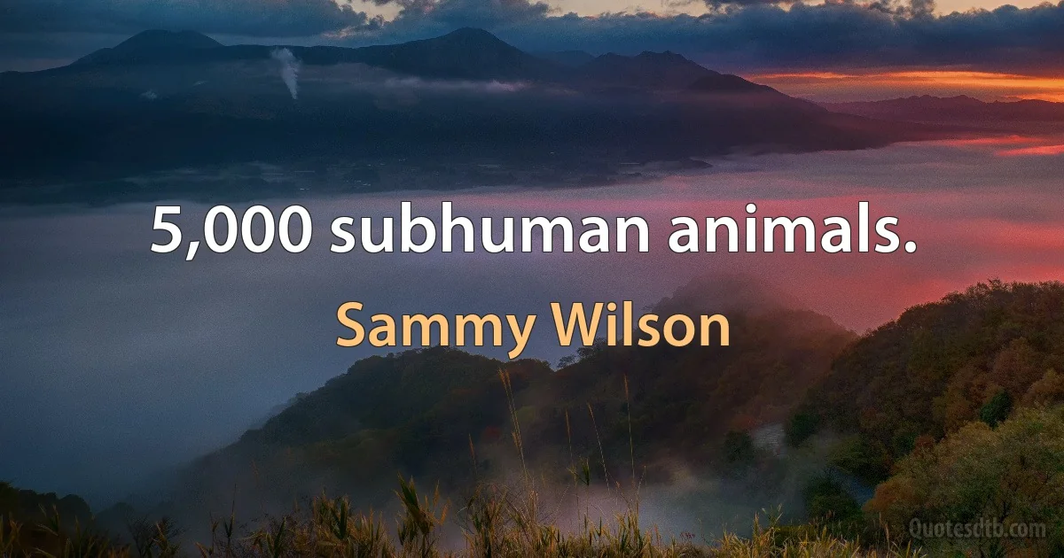 5,000 subhuman animals. (Sammy Wilson)