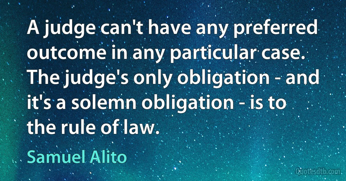 A judge can't have any preferred outcome in any particular case. The judge's only obligation - and it's a solemn obligation - is to the rule of law. (Samuel Alito)