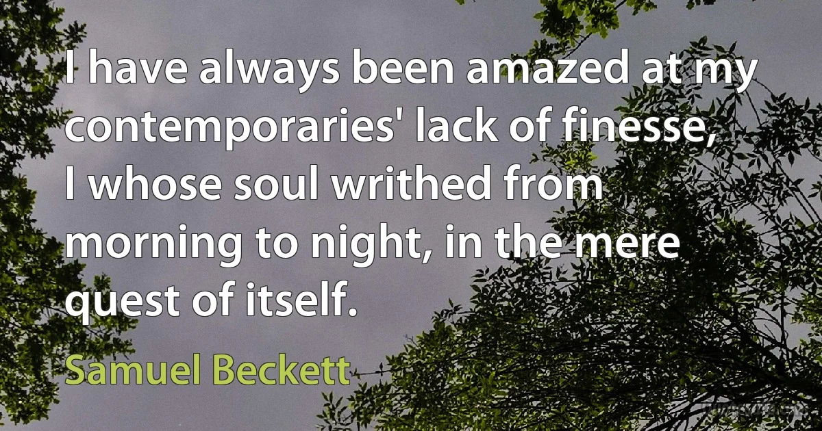 I have always been amazed at my contemporaries' lack of finesse, I whose soul writhed from morning to night, in the mere quest of itself. (Samuel Beckett)