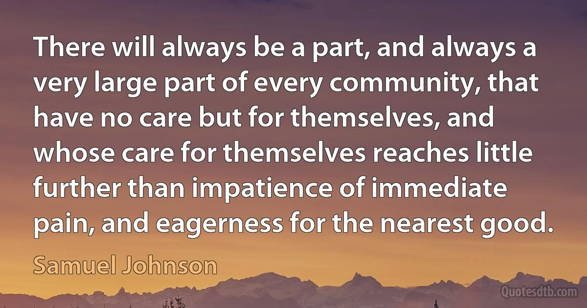 There will always be a part, and always a very large part of every community, that have no care but for themselves, and whose care for themselves reaches little further than impatience of immediate pain, and eagerness for the nearest good. (Samuel Johnson)