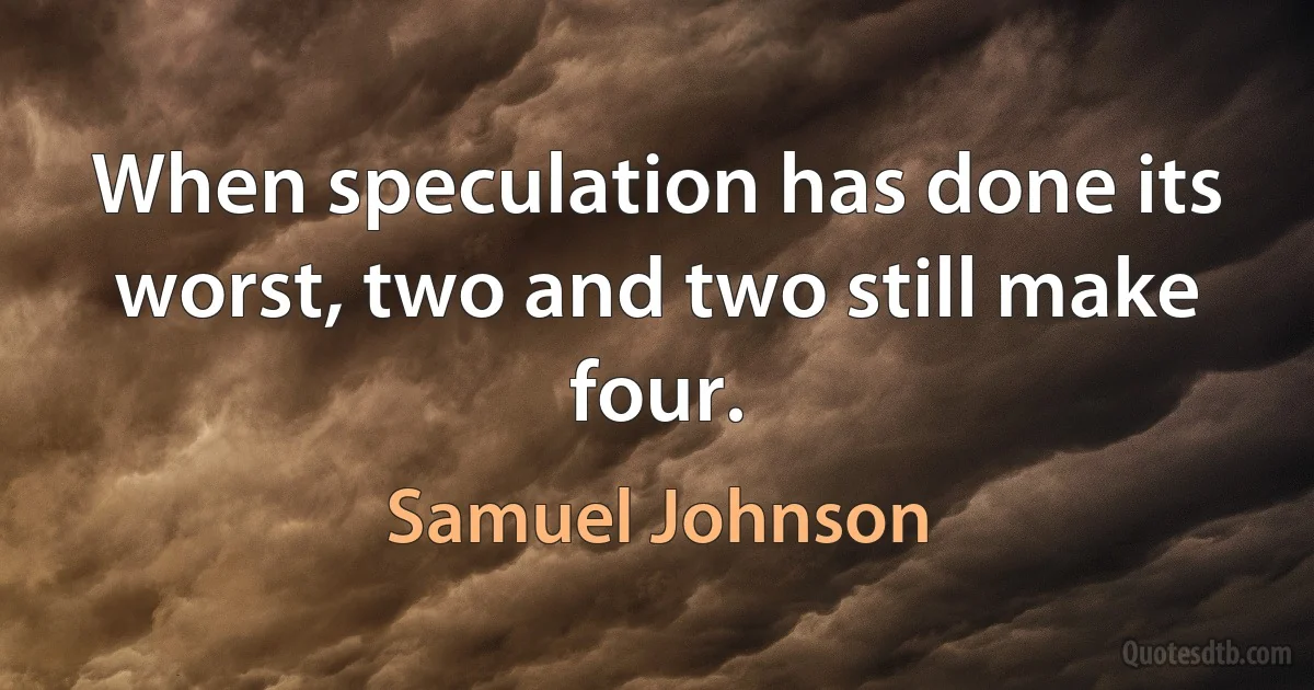 When speculation has done its worst, two and two still make four. (Samuel Johnson)