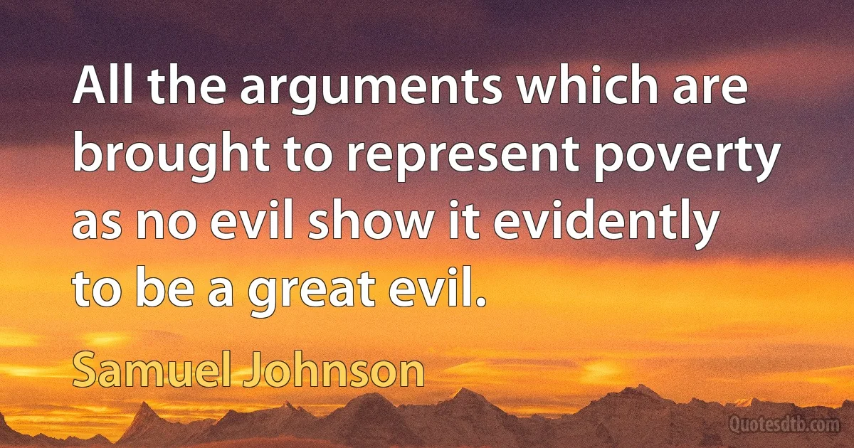 All the arguments which are brought to represent poverty as no evil show it evidently to be a great evil. (Samuel Johnson)