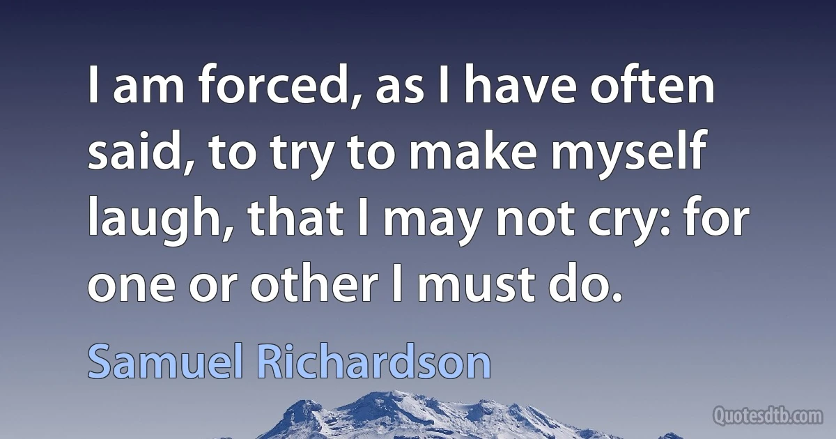 I am forced, as I have often said, to try to make myself laugh, that I may not cry: for one or other I must do. (Samuel Richardson)