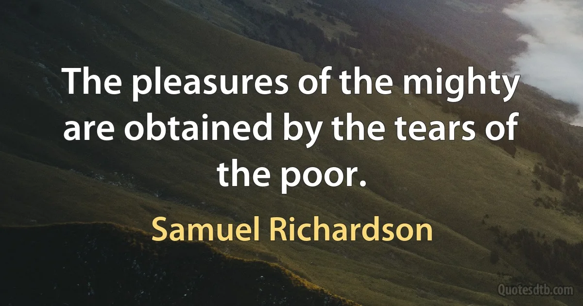 The pleasures of the mighty are obtained by the tears of the poor. (Samuel Richardson)