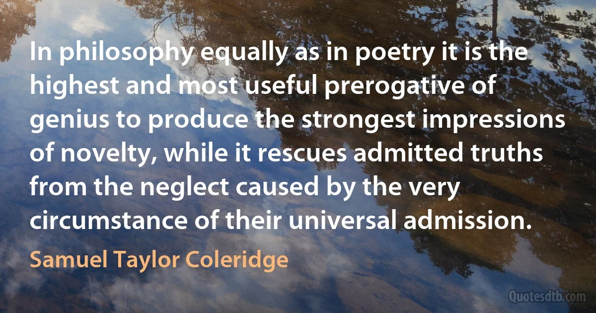 In philosophy equally as in poetry it is the highest and most useful prerogative of genius to produce the strongest impressions of novelty, while it rescues admitted truths from the neglect caused by the very circumstance of their universal admission. (Samuel Taylor Coleridge)