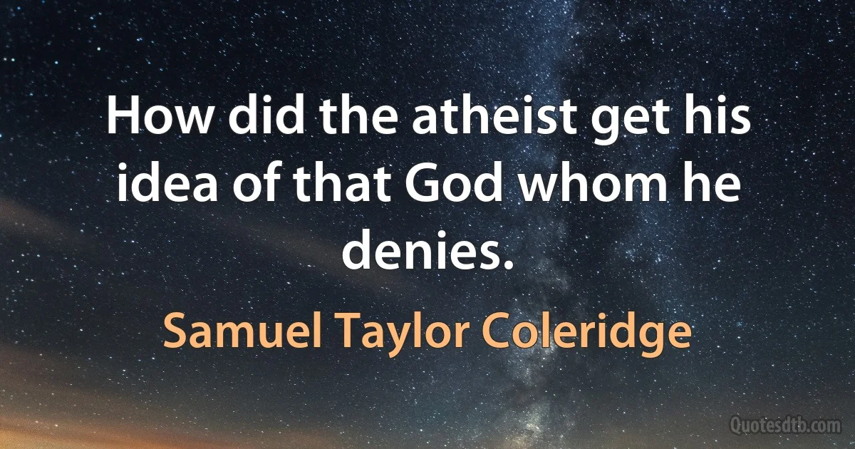 How did the atheist get his idea of that God whom he denies. (Samuel Taylor Coleridge)