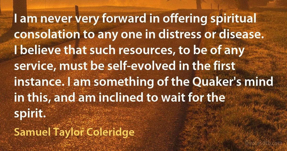 I am never very forward in offering spiritual consolation to any one in distress or disease. I believe that such resources, to be of any service, must be self-evolved in the first instance. I am something of the Quaker's mind in this, and am inclined to wait for the spirit. (Samuel Taylor Coleridge)