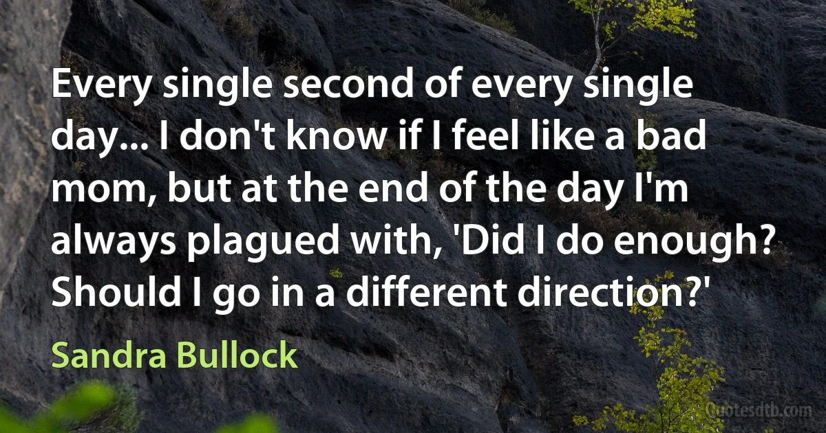 Every single second of every single day... I don't know if I feel like a bad mom, but at the end of the day I'm always plagued with, 'Did I do enough? Should I go in a different direction?' (Sandra Bullock)