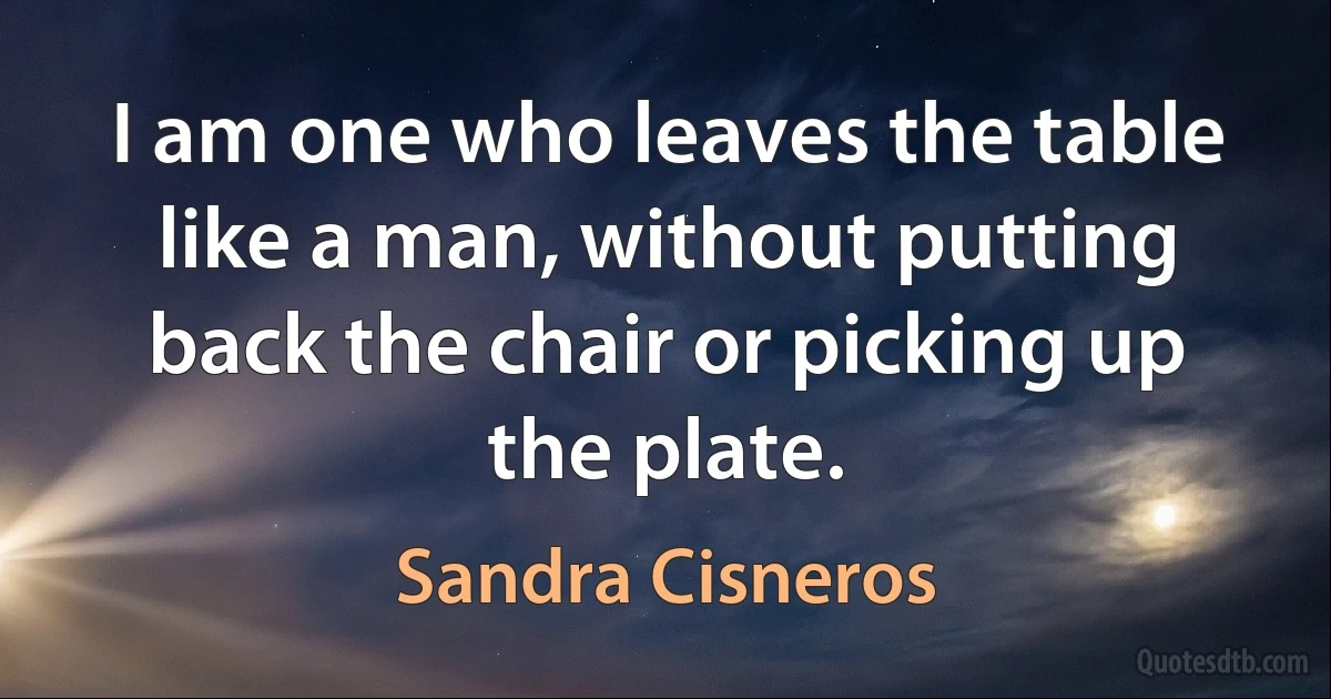 I am one who leaves the table like a man, without putting back the chair or picking up the plate. (Sandra Cisneros)