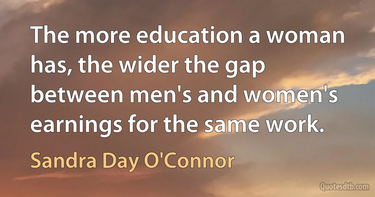 The more education a woman has, the wider the gap between men's and women's earnings for the same work. (Sandra Day O'Connor)