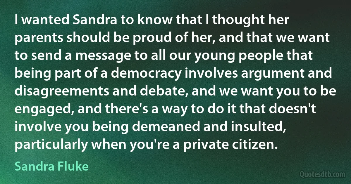 I wanted Sandra to know that I thought her parents should be proud of her, and that we want to send a message to all our young people that being part of a democracy involves argument and disagreements and debate, and we want you to be engaged, and there's a way to do it that doesn't involve you being demeaned and insulted, particularly when you're a private citizen. (Sandra Fluke)