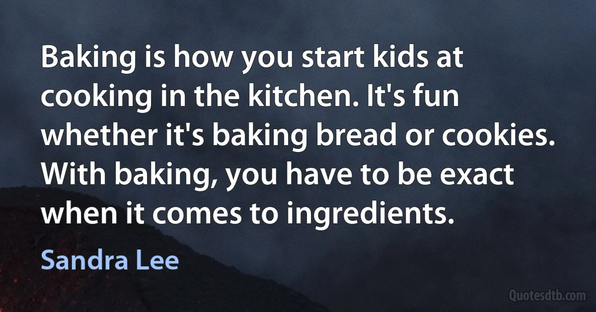 Baking is how you start kids at cooking in the kitchen. It's fun whether it's baking bread or cookies. With baking, you have to be exact when it comes to ingredients. (Sandra Lee)