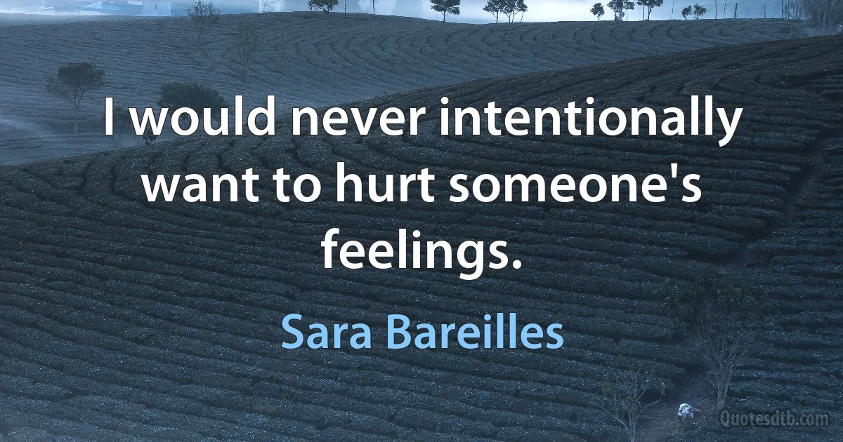 I would never intentionally want to hurt someone's feelings. (Sara Bareilles)