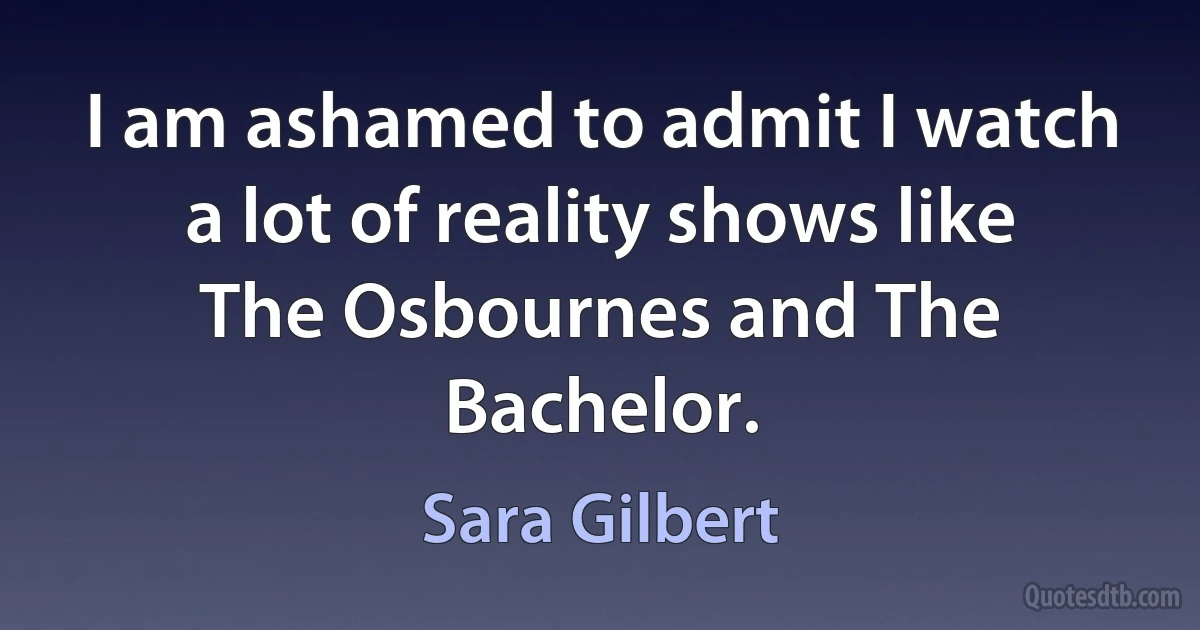 I am ashamed to admit I watch a lot of reality shows like The Osbournes and The Bachelor. (Sara Gilbert)