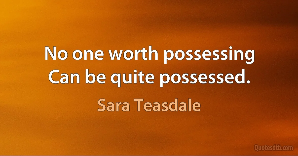 No one worth possessing
Can be quite possessed. (Sara Teasdale)