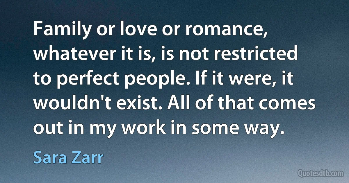 Family or love or romance, whatever it is, is not restricted to perfect people. If it were, it wouldn't exist. All of that comes out in my work in some way. (Sara Zarr)