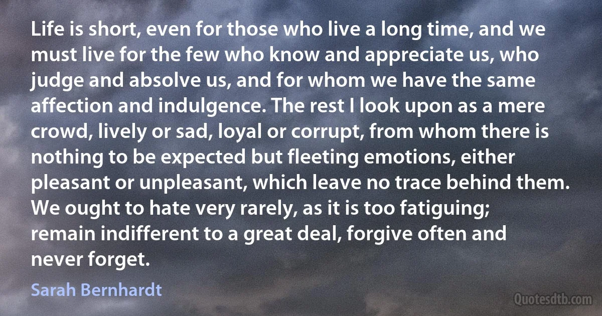 Life is short, even for those who live a long time, and we must live for the few who know and appreciate us, who judge and absolve us, and for whom we have the same affection and indulgence. The rest I look upon as a mere crowd, lively or sad, loyal or corrupt, from whom there is nothing to be expected but fleeting emotions, either pleasant or unpleasant, which leave no trace behind them. We ought to hate very rarely, as it is too fatiguing; remain indifferent to a great deal, forgive often and never forget. (Sarah Bernhardt)