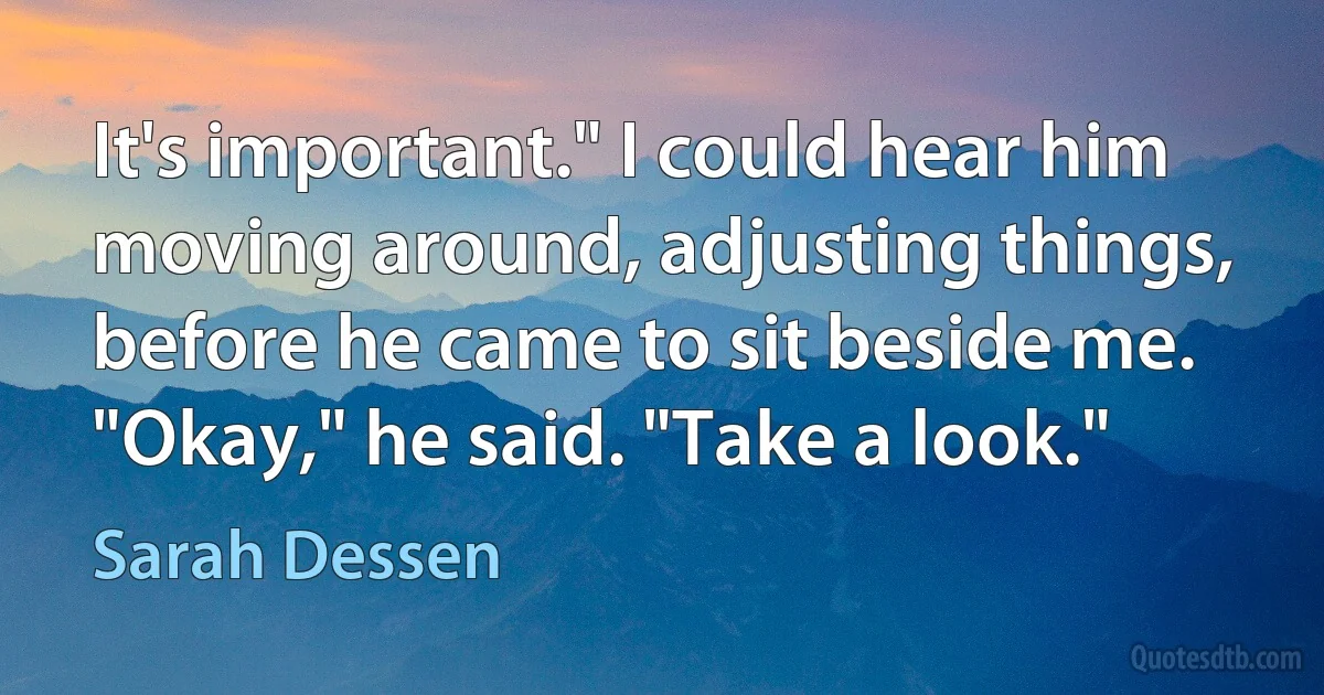 It's important." I could hear him moving around, adjusting things, before he came to sit beside me. "Okay," he said. "Take a look." (Sarah Dessen)