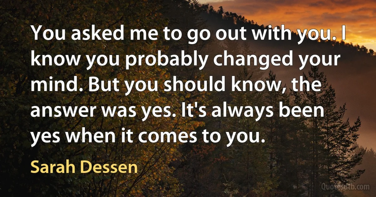 You asked me to go out with you. I know you probably changed your mind. But you should know, the answer was yes. It's always been yes when it comes to you. (Sarah Dessen)