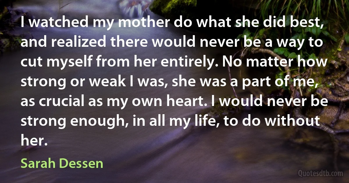 I watched my mother do what she did best, and realized there would never be a way to cut myself from her entirely. No matter how strong or weak I was, she was a part of me, as crucial as my own heart. I would never be strong enough, in all my life, to do without her. (Sarah Dessen)