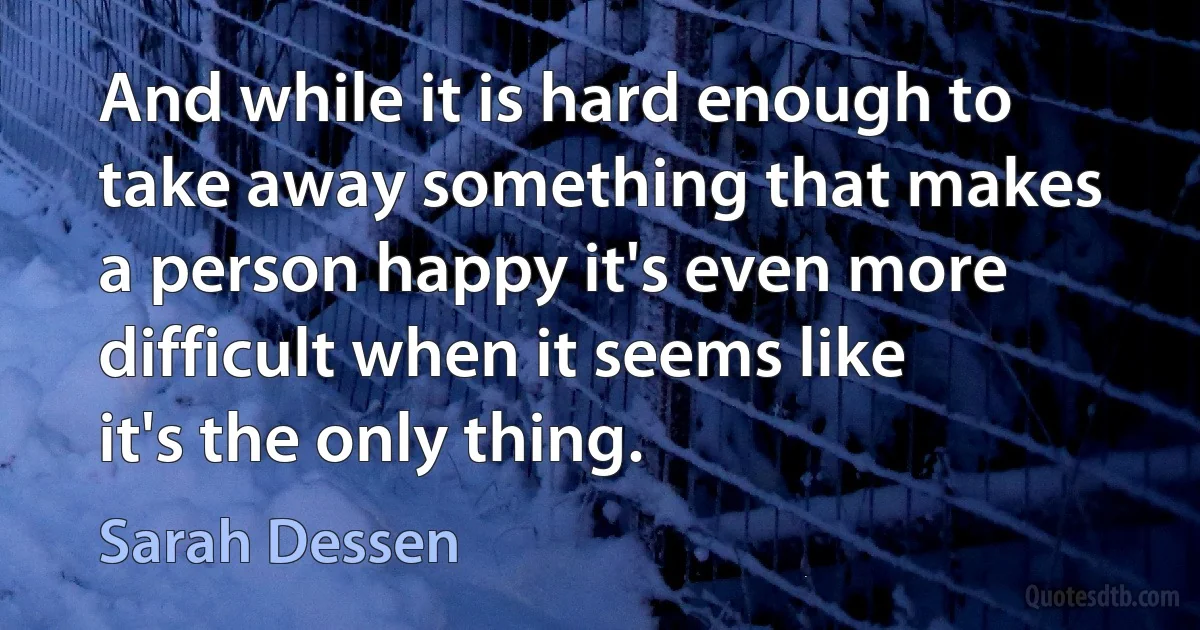 And while it is hard enough to take away something that makes a person happy it's even more difficult when it seems like it's the only thing. (Sarah Dessen)