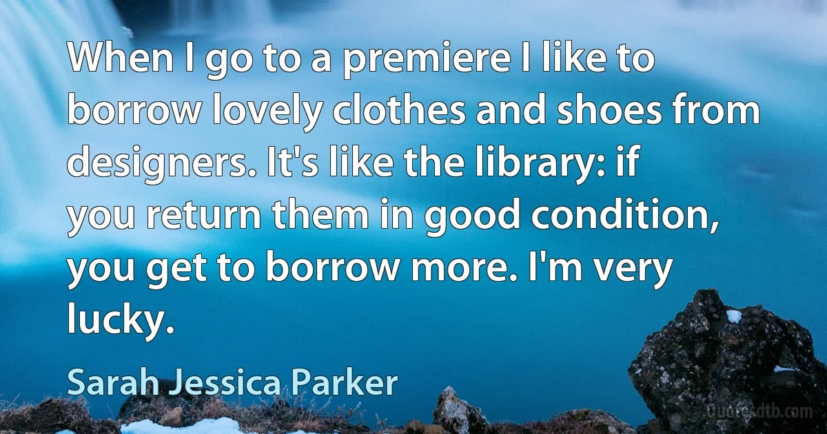 When I go to a premiere I like to borrow lovely clothes and shoes from designers. It's like the library: if you return them in good condition, you get to borrow more. I'm very lucky. (Sarah Jessica Parker)