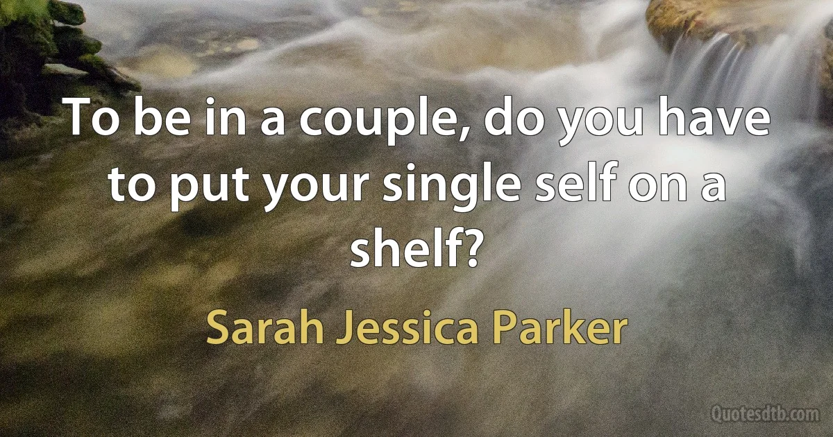 To be in a couple, do you have to put your single self on a shelf? (Sarah Jessica Parker)