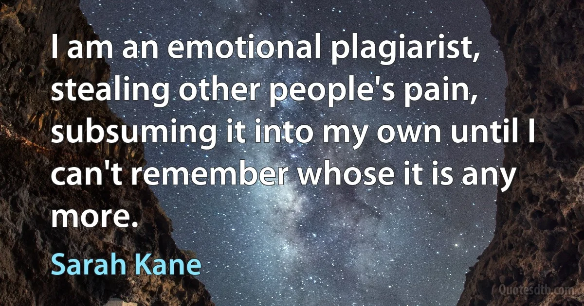 I am an emotional plagiarist, stealing other people's pain, subsuming it into my own until I can't remember whose it is any more. (Sarah Kane)