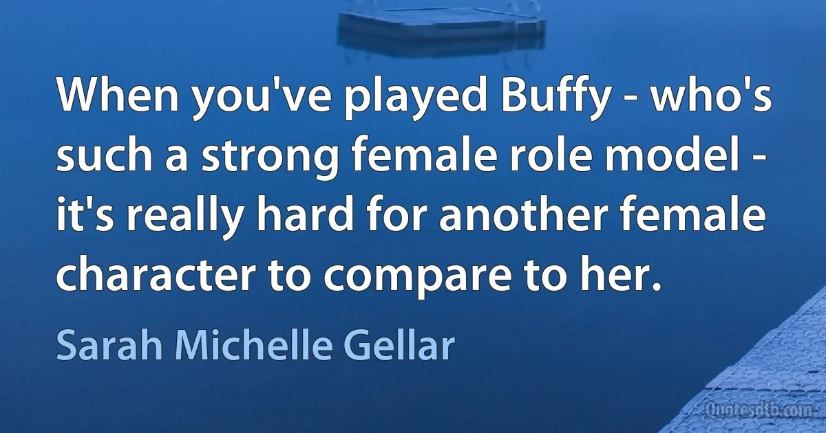 When you've played Buffy - who's such a strong female role model - it's really hard for another female character to compare to her. (Sarah Michelle Gellar)