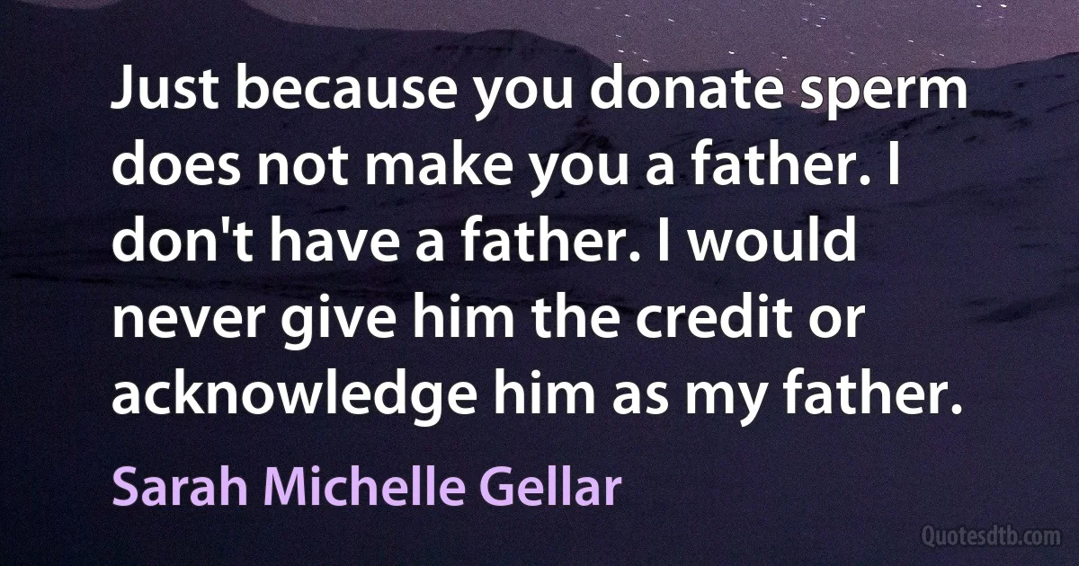 Just because you donate sperm does not make you a father. I don't have a father. I would never give him the credit or acknowledge him as my father. (Sarah Michelle Gellar)