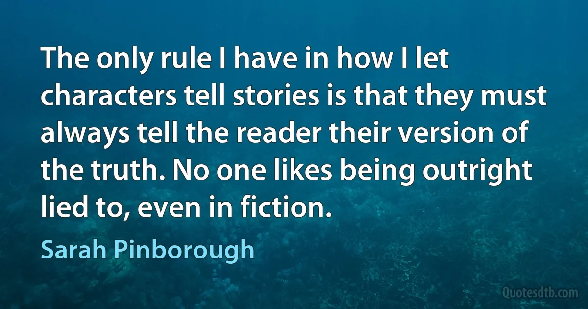 The only rule I have in how I let characters tell stories is that they must always tell the reader their version of the truth. No one likes being outright lied to, even in fiction. (Sarah Pinborough)