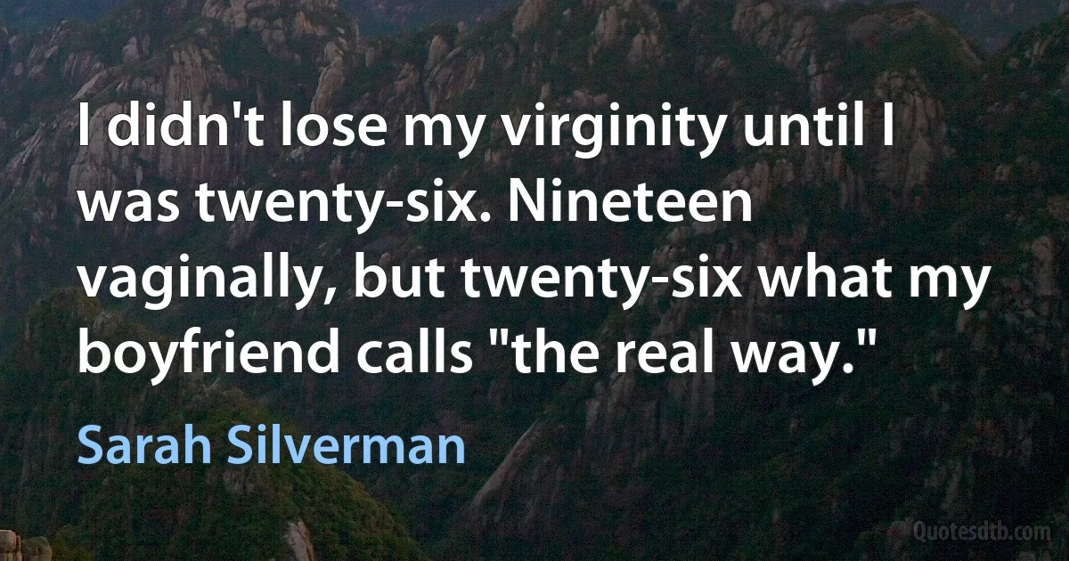 I didn't lose my virginity until I was twenty-six. Nineteen vaginally, but twenty-six what my boyfriend calls "the real way." (Sarah Silverman)