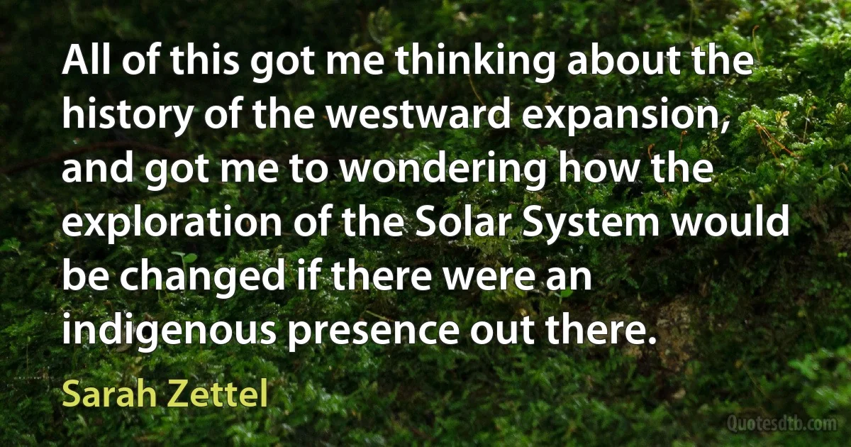 All of this got me thinking about the history of the westward expansion, and got me to wondering how the exploration of the Solar System would be changed if there were an indigenous presence out there. (Sarah Zettel)