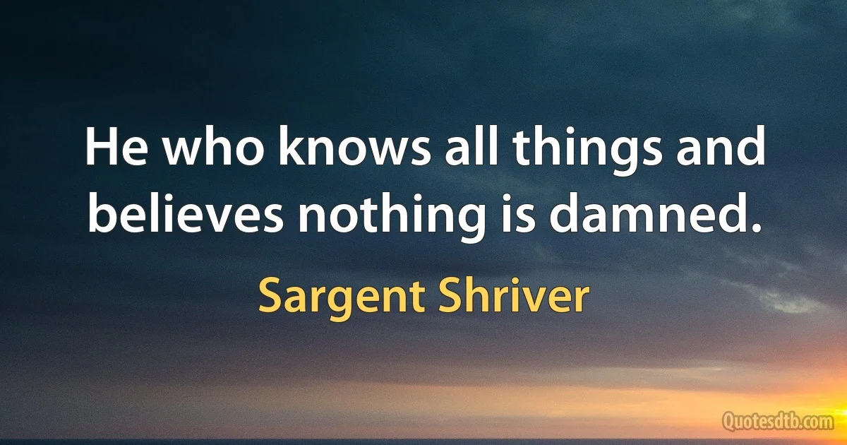 He who knows all things and believes nothing is damned. (Sargent Shriver)