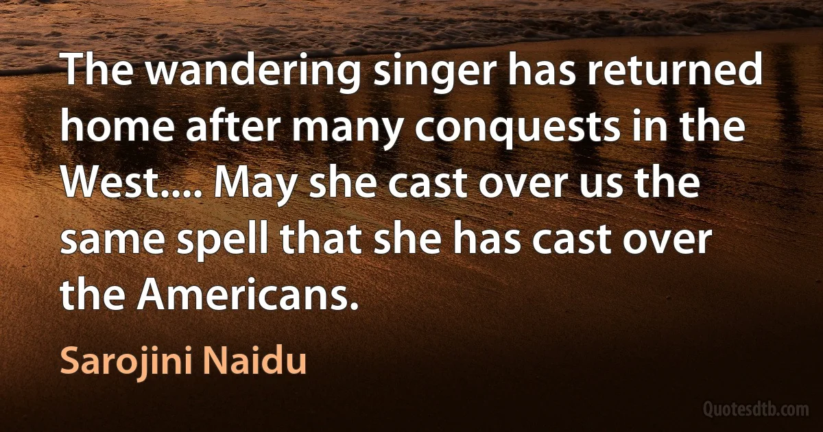 The wandering singer has returned home after many conquests in the West.... May she cast over us the same spell that she has cast over the Americans. (Sarojini Naidu)