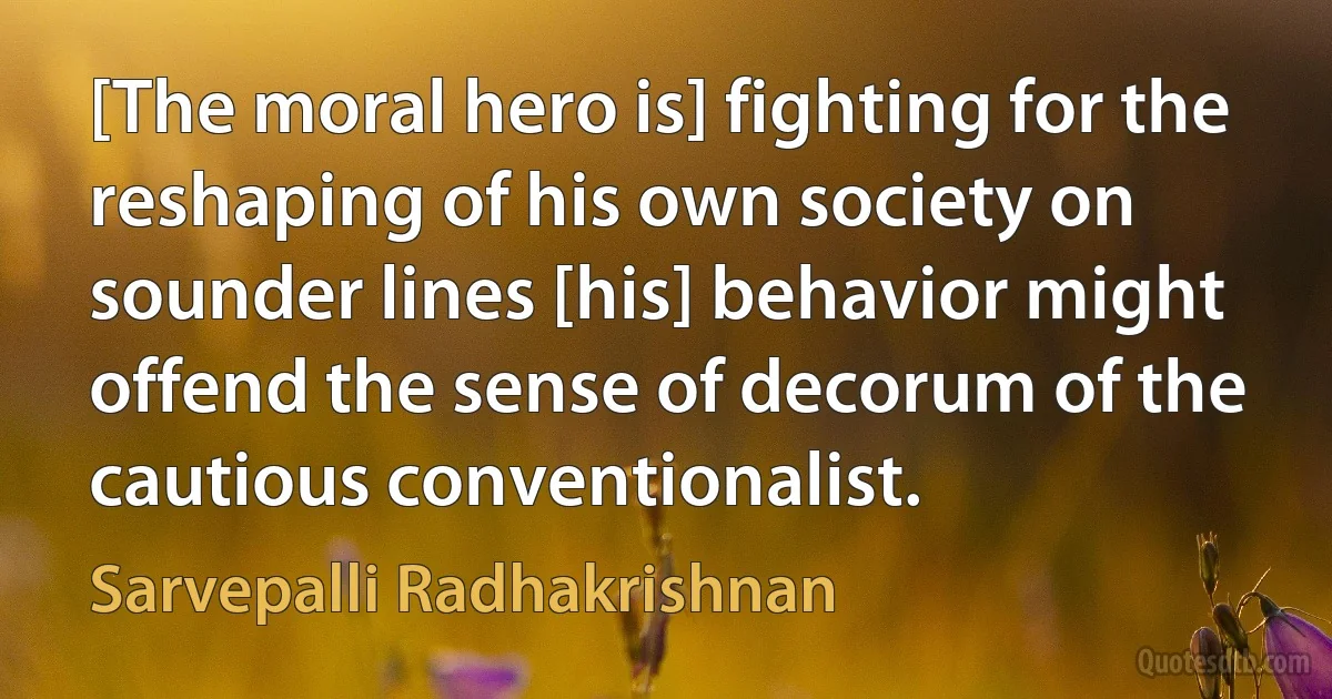 [The moral hero is] fighting for the reshaping of his own society on sounder lines [his] behavior might offend the sense of decorum of the cautious conventionalist. (Sarvepalli Radhakrishnan)