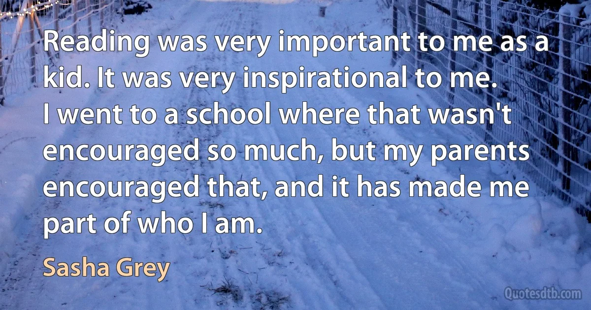 Reading was very important to me as a kid. It was very inspirational to me. I went to a school where that wasn't encouraged so much, but my parents encouraged that, and it has made me part of who I am. (Sasha Grey)