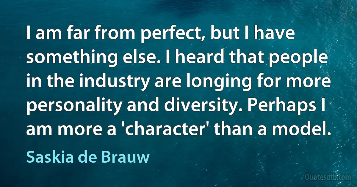 I am far from perfect, but I have something else. I heard that people in the industry are longing for more personality and diversity. Perhaps I am more a 'character' than a model. (Saskia de Brauw)