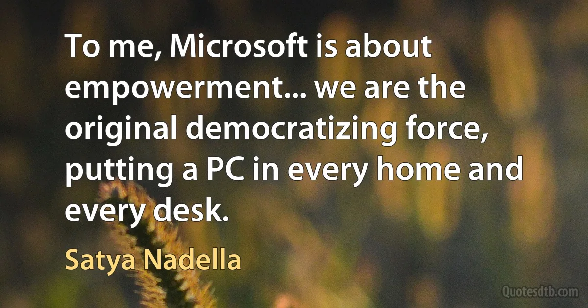 To me, Microsoft is about empowerment... we are the original democratizing force, putting a PC in every home and every desk. (Satya Nadella)