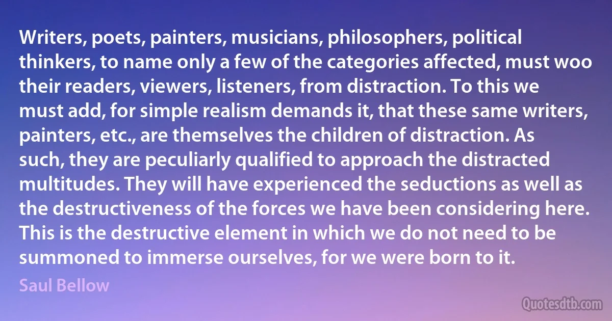 Writers, poets, painters, musicians, philosophers, political thinkers, to name only a few of the categories affected, must woo their readers, viewers, listeners, from distraction. To this we must add, for simple realism demands it, that these same writers, painters, etc., are themselves the children of distraction. As such, they are peculiarly qualified to approach the distracted multitudes. They will have experienced the seductions as well as the destructiveness of the forces we have been considering here. This is the destructive element in which we do not need to be summoned to immerse ourselves, for we were born to it. (Saul Bellow)