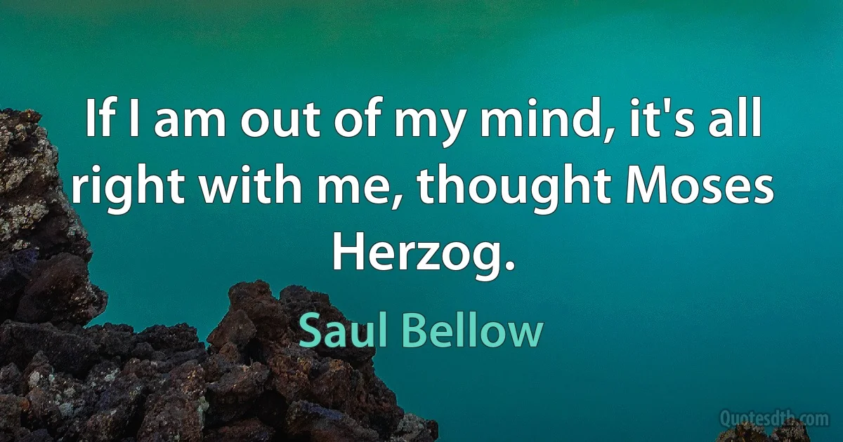 If I am out of my mind, it's all right with me, thought Moses Herzog. (Saul Bellow)